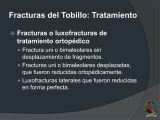 Fracturas del Tobillo: Tratamiento
 Fracturas o luxofracturas de
tratamiento ortopédico
 Fractura uni o bimaleolares sin
desplazamiento de fragmentos.
 Fracturas uni o bimaleolares desplazadas,
que fueron reducidas ortopédicamente.
 Luxofracturas laterales que fueron reducidas
en forma perfecta.
 