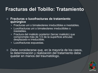 Fracturas del Tobillo: Tratamiento
 Fracturas o luxofracturas de tratamiento
quirúrgico
 Fracturas uni o bimaleolares irreductibles e inestables.
 Luxofracturas uni o bimaleolares irreductibles o
inestables.
 Fractura del maléolo posterior (tercer maléolo) que
compromete más de 1/3 de la superficie articular,
desplazado e irreductible.
 Luxofracturas expuestas.
 Debe considerarse que, en la mayoría de los casos,
la determinación y realización del tratamiento debe
quedar en manos del traumatólogo.
 