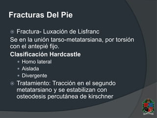 Fracturas Del Pie
 Fractura- Luxación de Lisfranc
Se en la unión tarso-metatarsiana, por torsión
con el antepié fijo.
Clasificación Hardcastle
 Homo lateral
 Aislada
 Divergente
 Tratamiento: Tracción en el segundo
metatarsiano y se estabilizan con
osteodesis percutánea de kirschner
 