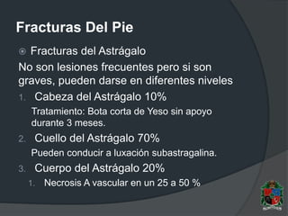 Fracturas Del Pie
 Fracturas del Astrágalo
No son lesiones frecuentes pero si son
graves, pueden darse en diferentes niveles
1. Cabeza del Astrágalo 10%
Tratamiento: Bota corta de Yeso sin apoyo
durante 3 meses.
2. Cuello del Astrágalo 70%
Pueden conducir a luxación subastragalina.
3. Cuerpo del Astrágalo 20%
1. Necrosis A vascular en un 25 a 50 %
 