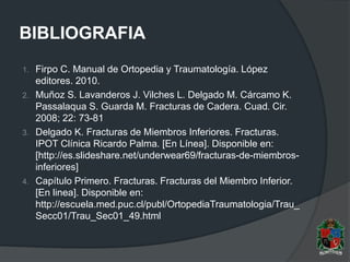 BIBLIOGRAFIA
1. Firpo C. Manual de Ortopedia y Traumatología. López
editores. 2010.
2. Muñoz S. Lavanderos J. Vilches L. Delgado M. Cárcamo K.
Passalaqua S. Guarda M. Fracturas de Cadera. Cuad. Cir.
2008; 22: 73-81
3. Delgado K. Fracturas de Miembros Inferiores. Fracturas.
IPOT Clínica Ricardo Palma. [En Línea]. Disponible en:
[http://es.slideshare.net/underwear69/fracturas-de-miembros-
inferiores]
4. Capítulo Primero. Fracturas. Fracturas del Miembro Inferior.
[En linea]. Disponible en:
http://escuela.med.puc.cl/publ/OrtopediaTraumatologia/Trau_
Secc01/Trau_Sec01_49.html
 