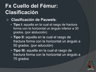 Fx Cuello del Fémur:
Clasificación
 Clasificación de Pauwels:
 Tipo I: aquella en la cual el rasgo de fractura
forma con la horizontal un ángulo inferior a 30
grados. (por abducción)
 Tipo II: aquella en la cual el rasgo de
fractura forma con la horizontal un ángulo a
50 grados. (por aducción)
 Tipo III: aquella en la cual el rasgo de
fractura forma con la horizontal un ángulo a
70 grados
 