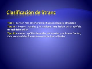 Tipo I – porción más anterior de los huesos nasales y el tabique
Tipo II – huesos nasales y el tabique, mas lesión de la apófisis
frontal del maxilar.
Tipo III – ambas apófisis frontales del maxilar y al hueso frontal,
siendo en realidad fracturas naso-etmoido-orbitarias.
 