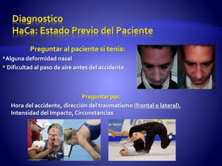 Preguntar al paciente si tenía:
*Alguna deformidad nasal
* Dificultad al paso de aire antes del accidente
Preguntar por:
Hora del accidente, dirección del traumatismo (frontal o lateral),
Intensidad del Impacto, Circunstancias
 