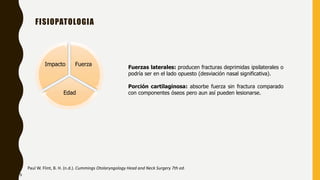 FISIOPATOLOGIA
Fuerza
Edad
Impacto
Paul W. Flint, B. H. (n.d.). Cummings Otolaryngology Head and Neck Surgery 7th ed.
Fuerzas laterales: producen fracturas deprimidas ipsilaterales o
podría ser en el lado opuesto (desviación nasal significativa).
Porción cartilaginosa: absorbe fuerza sin fractura comparado
con componentes óseos pero aun así pueden lesionarse.
9
 