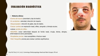 EVALUACIÓN DIAGNÓSTICA
• Historia clínica:
-Evento del trauma (severidad y tipo de lesión)
-En accidentes: velocidad, dirección de impacto.
-Ataques/golpes: dirección de golpe, tipo de objeto.
-Evaluar cambios en respiración nasal, olfato, sangrado y drenaje acuoso.
-evaluar perdida de olfato.
-RESUMEN: incluir deformidad después de herida nasal, cirugía, disnea, alergias,
enfermedad de senos paranasales.
-Rinoplastias previas: mas susceptibles a fractura nasal.
-Pedir fotografías previas para evaluar cambios significativos
Paul W. Flint, B. H. (n.d.). Cummings Otolaryngology Head and Neck Surgery 7th ed.
15
 