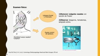 Examen físico:
-Movilidad huesos nasales?
-Crépitos?
Equipo control
de epistaxis.
Paul W. Flint, B. H. (n.d.). Cummings Otolaryngology Head and Neck Surgery 7th ed.
Lámpara frontal
y rinoscopio.
1)Remover coágulos nasales con
succión de Frazier.
2)Observar desgarros, hematomas,
sangrado activo.
18
 