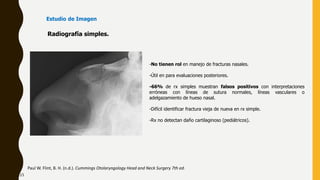 -No tienen rol en manejo de fracturas nasales.
-Útil en para evaluaciones posteriores.
-66% de rx simples muestran falsos positivos con interpretaciones
erróneas con líneas de sutura normales, líneas vasculares o
adelgazamiento de hueso nasal.
-Difícil identificar fractura vieja de nueva en rx simple.
-Rx no detectan daño cartilaginoso (pediátricos).
Radiografía simples.
Paul W. Flint, B. H. (n.d.). Cummings Otolaryngology Head and Neck Surgery 7th ed.
Estudio de Imagen
23
 