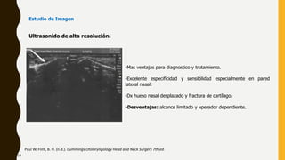 Ultrasonido de alta resolución.
Paul W. Flint, B. H. (n.d.). Cummings Otolaryngology Head and Neck Surgery 7th ed.
-Mas ventajas para diagnostico y tratamiento.
-Excelente especificidad y sensibilidad especialmente en pared
lateral nasal.
-Dx hueso nasal desplazado y fractura de cartílago.
-Desventajas: alcance limitado y operador dependiente.
Estudio de Imagen
24
 