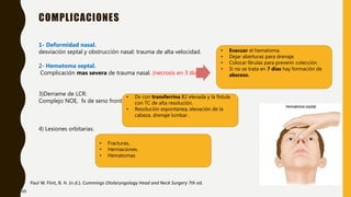 COMPLICACIONES
Paul W. Flint, B. H. (n.d.). Cummings Otolaryngology Head and Neck Surgery 7th ed.
1- Deformidad nasal.
desviación septal y obstrucción nasal: trauma de alta velocidad.
2- Hematoma septal.
Complicación mas severa de trauma nasal. (necrosis en 3 días.)
3)Derrame de LCR:
Complejo NOE, fx de seno frontal.
4) Lesiones orbitarias.
• Evacuar el hematoma.
• Dejar aberturas para drenaje.
• Colocar férulas para prevenir colección.
• Si no se trata en 7 días hay formación de
absceso.
• Dx con transferrina B2 elevada y la fístula
con TC de alta resolución.
• Resolución espontanea, elevación de la
cabeza, drenaje lumbar .
• Fracturas,.
• Herniaciones.
• Hematomas
49
 