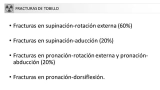 FRACTURASDE TOBILLO
• Fracturas en supinación-rotación externa (60%)
• Fracturas en supinación-aducción (20%)
• Fracturas en pronación-rotación externa y pronación-
abducción (20%)
• Fracturas en pronación-dorsiflexión.
 