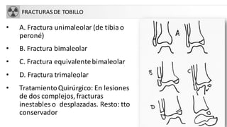 FRACTURASDE TOBILLO
• A. Fractura unimaleolar (de tibiao
peroné)
• B. Fractura bimaleolar
• C. Fractura equivalentebimaleolar
• D. Fractura trimaleolar
• TratamientoQuirúrgico: En lesiones
de dos complejos, fracturas
inestables o desplazadas. Resto: tto
conservador
 