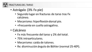 FRACTURASDEL TARSO
• Astrágalo (3% Fx pie)
• Segundo lugar en fracturas de tarso tras Fx
calcáneo.
• Mecanismo: hiperflexióndorsal pie.
• +Frecuente en cuello astragalino.
• Calcáneo
• Fx más frecuente del tarso y 2% del total.
• 75% intraarticulares.
• Mecanismo: caida de talones.
• Rx: disminuciónángulo de Böhler (normal 25-40º).
 
