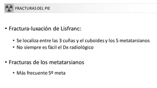 FRACTURASDEL PIE
• Fractura-luxación de Lisfranc:
• Se localiza entre las 3 cuñas y el cuboides y los 5 metatarsianos
• No siempre es fácil el Dx radiológico
• Fracturas de los metatarsianos
• Más frecuente 5º meta
 