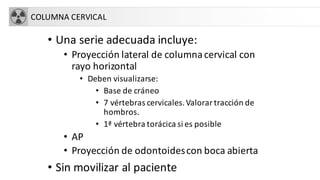 COLUMNA CERVICAL
• Una serie adecuada incluye:
• Proyección lateral de columnacervical con
rayo horizontal
• Deben visualizarse:
• Base de cráneo
• 7 vértebras cervicales.Valorar tracción de
hombros.
• 1ª vértebra torácica si es posible
• AP
• Proyección de odontoidescon boca abierta
• Sin movilizar al paciente
 