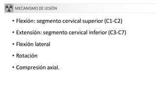 MECANISMO DE LESIÓN
• Flexión: segmento cervical superior (C1-C2)
• Extensión: segmento cervical inferior (C3-C7)
• Flexión lateral
• Rotación
• Compresión axial.
 