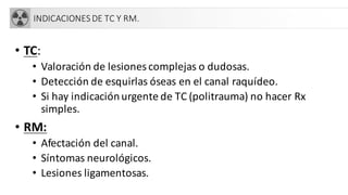 INDICACIONESDE TC Y RM.
• TC:
• Valoración de lesiones complejas o dudosas.
• Detección de esquirlas óseas en el canal raquídeo.
• Si hay indicaciónurgente de TC (politrauma) no hacer Rx
simples.
• RM:
• Afectación del canal.
• Síntomas neurológicos.
• Lesiones ligamentosas.
 