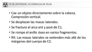FX DE JEFFERSON. FX COMPLEJA DE ATLAS
• Cae un objeto directamente sobre la cabeza.
Compresión vertical.
• Se desplazan las masas laterales.
• Se fractura el arco ant y post de C1.
• Se rompe el anillo óseo en varios fragmentos.
• RX: Las masas laterales se extienden más allá de los
márgenes del cuerpo de C2.
 