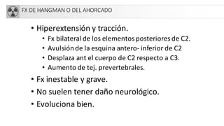 FX DE HANGMAN O DEL AHORCADO
• Hiperextensión y tracción.
• Fx bilateral de los elementos posteriores de C2.
• Avulsiónde la esquina antero- inferior de C2
• Desplaza ant el cuerpo de C2 respecto a C3.
• Aumento de tej. prevertebrales.
• Fx inestable y grave.
• No suelen tener daño neurológico.
• Evoluciona bien.
 