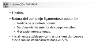 SUBLUXACIÓN ANTERIOR
• Flexión.
• Rotura del complejo ligamentoso posterior.
• Perdida de la lordosis normal.
• Desplazamiento anterior de cuerpo vertebral
• Ûespacio interespinosas.
• Inicialmenteestable por contractura muscular pero se
asocia con inestabilidadretardada.20-50%.
 
