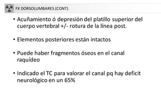 FX DORSOLUMBARES (CONT)
• Acuñamiento ó depresión del platillo superior del
cuerpo vertebral +/- rotura de la línea post.
• Elementos posteriores están intactos
• Puede haber fragmentos óseos en el canal
raquídeo
• Indicado el TC para valorar el canal pq hay deficit
neurológico en un 65%
 