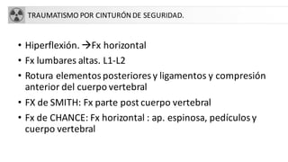 TRAUMATISMO POR CINTURÓN DE SEGURIDAD.
• Hiperflexión. àFx horizontal
• Fx lumbares altas. L1-L2
• Rotura elementosposterioresy ligamentos y compresión
anterior del cuerpo vertebral
• FX de SMITH: Fx parte post cuerpo vertebral
• Fx de CHANCE: Fx horizontal : ap. espinosa, pedículosy
cuerpo vertebral
 