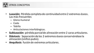OTROS CONCEPTOS
• Luxación: Pérdida completa de continuidad entre2 extremos óseos.
Las más frecuentes
– Gleno-humeral
– Codo
– Tobillo
– Articulaciones interfalángicas.
• Subluxación: pérdida parcialde alineación entre 2 caras articulares.
• Diástasis: Separación delos 2 extremos óseos conservándosela
alineación (sínfisis pubis).
• Anquilosis: fusión de extremos articulares.
 