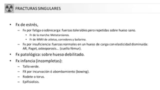 FRACTURASSINGULARES
• Fx de estrés,
– Fx por fatiga o sobrecarga: fuerzas tolerables pero repetidas sobre hueso sano.
• Fr de la marcha: Metatarsianos.
• Fr de MMII de atletas, corredores y bailarina.
– Fx por insuficiencia: fuerzas normales en un hueso de carga con elasticidad disminuida:
AR, Paget, osteoporosis… (cuello fémur).
• Fx patológica:sobre hueso debilitado.
• Fx infancia (incompletas):
– Tallo verde.
– FX por incurvación ó abombamiento (bowing).
– Rodete o torus.
– Epifisiolisis.
 