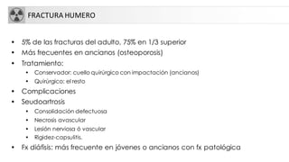 FRACTURA HUMERO
• 5% de las fracturas del adulto, 75% en 1/3 superior
• Más frecuentes en ancianos (osteoporosis)
• Tratamiento:
• Conservador: cuello quirúrgico con impactación (ancianos)
• Quirúrgico: el resto
• Complicaciones
• Seudoartrosis
• Consolidación defectuosa
• Necrosis avascular
• Lesión nerviosa ó vascular
• Rigidez-capsulitis.
• Fx diáfisis: más frecuente en jóvenes o ancianos con fx patológica
 