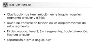 FRACTURA HUMERO
• Clasificación de Neer: relación entre troquín, troquíter,
segmento articular y diáfisis
• Divide las fracturas en función de los desplazamientos de
estos segmentos
• FX desplazada: tiene 2, 3 o 4 segmentos, fractura-luxación,
fractura articular
• Separación >1cm o ángulo >45º
 
