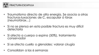 FRACTURA ESCAPULA
• Traumatismo directo de alta energía. Se asocia a otras
fracturas-luxaciones de C. escapular ó tórax
(neumotórax…)
• Si no se piensa en esta posible fractura es muy difícil
detectarla
• Si afecta a cuerpo o espina (50%), tratamiento
conservador
• Si se afecta cuello o glenoides: valorar cirugía
• Consolidan a las 6 semanas
 
