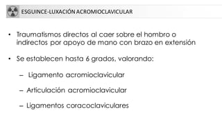 ESGUINCE-LUXACIÓN ACROMIOCLAVICULAR
• Traumatismos directos al caer sobre el hombro o
indirectos por apoyo de mano con brazo en extensión
• Se establecen hasta 6 grados, valorando:
– Ligamento acromioclavicular
– Articulación acromioclavicular
– Ligamentos coracoclaviculares
 