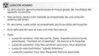 LUXACIÓN HOMBRO
• La articulación glenohumeral posee el mayor grado de movilidad del
aparato locomotor
• Mecanismo: abducción forzada acompañada de una rotación
externa del brazo
• En ancianos, suele estar acompañada por la avulsión del troquíter
• Es la articulación que se luxa con más frecuencia
• Tipos
– Luxación anterior: más frecuente. Dolor, impotencia funcional,
parestesias. “Hombro en charretera”. Se asocia a Fx troquíter
– Luxación posterior: más frecuente en ancianos. Muy dolorosa
– Luxación erecta/inferior: “saludo hitleriano”
– Luxación superior: muy rara. Requiere fractura asociada
 