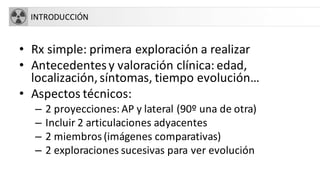 INTRODUCCIÓN
• Rx simple: primera exploración a realizar
• Antecedentesy valoración clínica: edad,
localización,síntomas, tiempo evolución…
• Aspectos técnicos:
– 2 proyecciones: AP y lateral (90º una de otra)
– Incluir 2 articulaciones adyacentes
– 2 miembros(imágenes comparativas)
– 2 exploraciones sucesivas para ver evolución
 