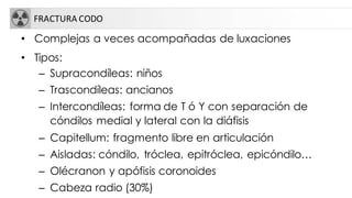FRACTURA CODO
• Complejas a veces acompañadas de luxaciones
• Tipos:
– Supracondíleas: niños
– Trascondíleas: ancianos
– Intercondíleas: forma de T ó Y con separación de
cóndilos medial y lateral con la diáfisis
– Capitellum: fragmento libre en articulación
– Aisladas: cóndilo, tróclea, epitróclea, epicóndilo…
– Olécranon y apófisis coronoides
– Cabeza radio (30%)
 