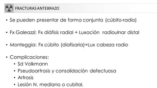 FRACTURASANTEBRAZO
• Se pueden presentar de forma conjunta (cúbito-radio)
• Fx Galeazzi: Fx diáfisis radial + Luxación radioulnar distal
• Monteggia: Fx cúbito (diafisaria)+Lux cabeza radio
• Complicaciones:
• Sd Volkmann
• Pseudoartrosis y consolidación defectuosa
• Artrosis
• Lesión N. mediano o cubital.
 