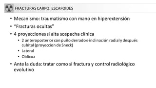 FRACTURASCARPO: ESCAFOIDES
• Mecanismo: traumatismo con mano en hiperextensión
• “Fracturas ocultas”
• 4 proyeccionessi alta sospecha clínica
• 2 anteroposterior con puño derradoe inclinación radialydespués
cubital (proyeccion de Sneck)
• Lateral
• Oblicua
• Ante la duda: tratar como si fractura y controlradiológico
evolutivo
 