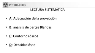 INTRODUCCIÓN
LECTURA SISTEMÁTICA
• A: Adecuación de la proyección
• B: análisis de partes Blandas
• C: Contornosóseos
• D: Densidad ósea
 