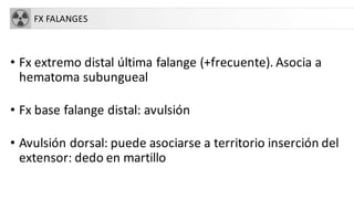 FX FALANGES
• Fx extremo distal última falange (+frecuente). Asocia a
hematoma subungueal
• Fx base falange distal: avulsión
• Avulsión dorsal: puede asociarse a territorio inserción del
extensor: dedo en martillo
 