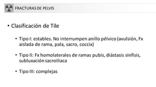 FRACTURASDE PELVIS
• Clasificación de Tile
• Tipo I: estables. No interrumpen anillo pélvico(avulsión, Fx
aislada de rama, pala, sacro, coccix)
• Tipo II: Fx homolaterales de ramas pubis, diástasis sinfisis,
subluxaciónsacroiliaca
• Tipo III: complejas
 