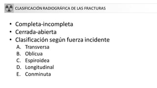 CLASIFICACIÓN RADIOGRÁFICA DE LAS FRACTURAS
• Completa-incompleta
• Cerrada-abierta
• Clasificación según fuerza incidente
A. Transversa
B. Oblicua
C. Espiroidea
D. Longitudinal
E. Conminuta
 
