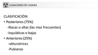 LUXACIONES DE CADERA
CLASIFICACIÓN:
• Posteriores (75%)
-Iliacas o altas (las mas frecuentes)
-Isquiáticas o bajas
• Anteriores (25%)
-obturatrices
-Pubianas
 