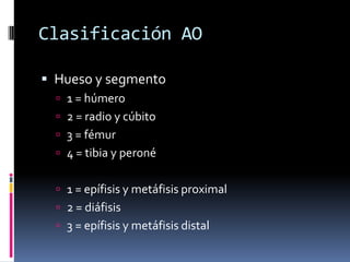 Clasificación AO

 Hueso y segmento
   1 = húmero
   2 = radio y cúbito
   3 = fémur
   4 = tibia y peroné


   1 = epífisis y metáfisis proximal
   2 = diáfisis
   3 = epífisis y metáfisis distal
 