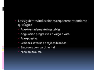  Las siguientes indicaciones requieren tratamiento
  quirúrgico
     Fx extremadamente inestables
     Angulación progresiva en valgo o varo
     Fx expuestas
     Lesiones severas de tejidos blandos
     Síndrome compartimental
     Niño politrauma
 