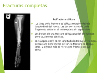 Fracturas completas
b) Fractura oblicua
 La línea de la fractura es oblicua respecto del eje
longitudinal del hueso. Las dos corticales de cada
fragmento están en el mismo plano sin espiralarse.
 Los bordes de una fractura oblicua pueden ser rugosos
pero usualmente son lisos.
 Si el ángulo entre el eje longitudinal del hueso y la línea
de fractura tiene menos de 45º, la fractura es oblicua
larga, y si tiene más de 45º es una fractura oblicua
corta.
 