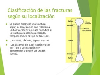 Clasificación de las fracturas
según su localización
 Se puede clasificar una fractura
según su localización con relación a
un hueso específico. Esta no indica sí
la fractura es abierta o cerrada,
tampoco indica el tipo de fractura:
 transversa, oblicua, espiral u otras.
 Los sistemas de clasificación ya sea
por Tipo o Localización son
compatibles y deben ser usados
juntos.
 