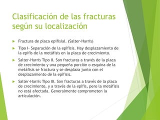 Clasificación de las fracturas
según su localización
 Fractura de placa epifisial. (Salter-Harris)
 Tipo I- Separación de la epífisis. Hay desplazamiento de
la epífis de la metáfisis en la placa de crecimiento.
 Salter-Harris Tipo II. Son fracturas a través de la placa
de crecimiento y una pequeña porción o esquina de la
metáfisis se fractura y se desplaza junto con el
desplazamiento de la epífisis.
 Salter-Harris Tipo III. Son fracturas a través de la placa
de crecimiento, y a través de la epífis, pero la metáfisis
no está afectada. Generalmente comprometen la
articulación.
 