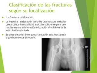 Clasificación de las fracturas
según su localización
 h.- Fractura – dislocación.
 La fractura – dislocación describe una fractura articular
que produce inestabilidad articular suficiente para que
resulte en una sub luxación o luxación simultánea de la
articulación afectada.
 Se debe describir bien que articulación esta fracturada
y que hueso esta dislocado.
 