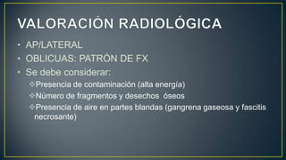 • AP/LATERAL
• OBLICUAS: PATRÓN DE FX
• Se debe considerar:
Presencia de contaminación (alta energía)
Número de fragmentos y desechos óseos
Presencia de aire en partes blandas (gangrena gaseosa y fascitis
necrosante)
 