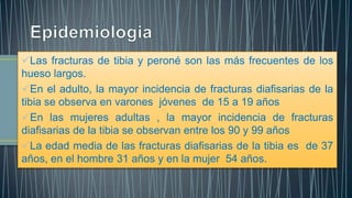 Las fracturas de tibia y peroné son las más frecuentes de los
hueso largos.
En el adulto, la mayor incidencia de fracturas diafisarias de la
tibia se observa en varones jóvenes de 15 a 19 años
En las mujeres adultas , la mayor incidencia de fracturas
diafisarias de la tibia se observan entre los 90 y 99 años
La edad media de las fracturas diafisarias de la tibia es de 37
años, en el hombre 31 años y en la mujer 54 años.
 